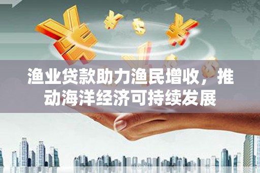 博湖渔业贷款助力渔民增收，推动海洋经济可持续发展